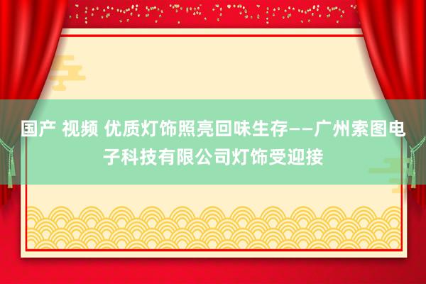 国产 视频 优质灯饰照亮回味生存——广州索图电子科技有限公司灯饰受迎接