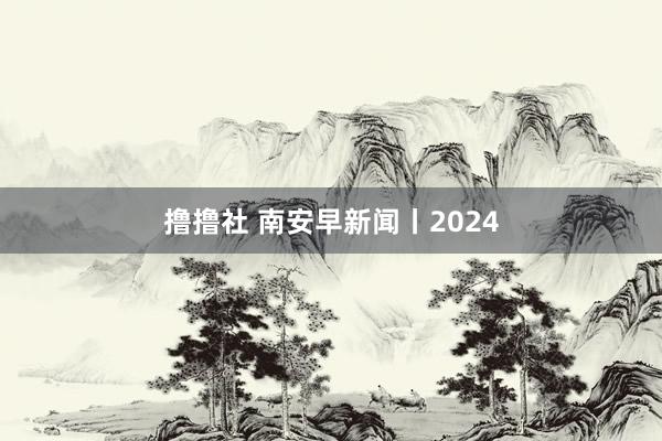 撸撸社 南安早新闻丨2024