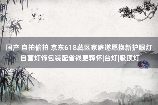 国产 自拍偷拍 京东618藏区家庭遂愿换新护眼灯 自营灯饰包装配省钱更释怀|台灯|吸顶灯