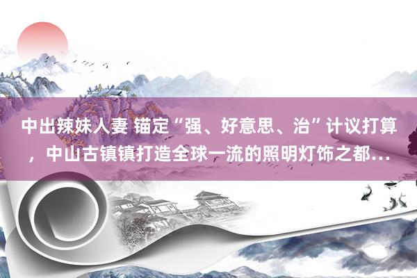 中出辣妹人妻 锚定“强、好意思、治”计议打算，中山古镇镇打造全球一流的照明灯饰之都…