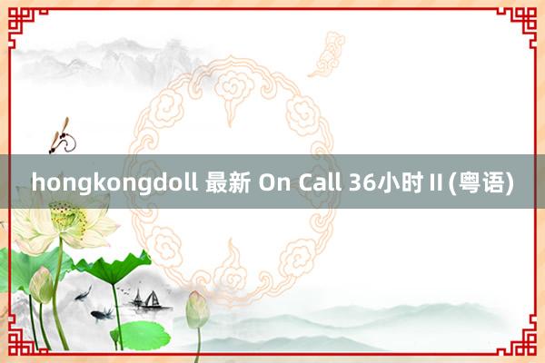 hongkongdoll 最新 On Call 36小时Ⅱ(粤语)