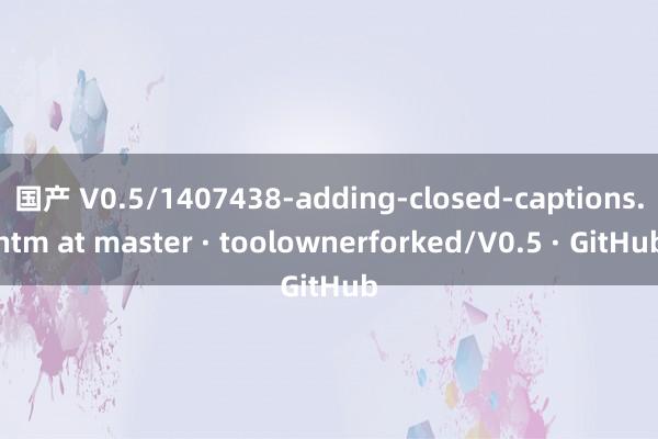 国产 V0.5/1407438-adding-closed-captions.htm at master · toolownerforked/V0.5 · GitHub