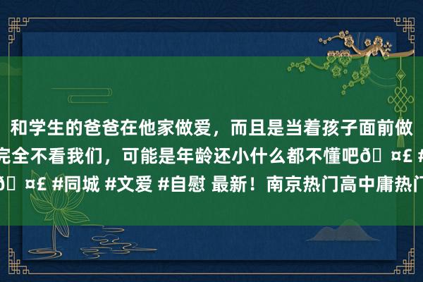 和学生的爸爸在他家做爱，而且是当着孩子面前做爱，太刺激了，孩子完全不看我们，可能是年龄还小什么都不懂吧🤣 #同城 #文爱 #自慰 最新！南京热门高中庸热门职校预估线来了