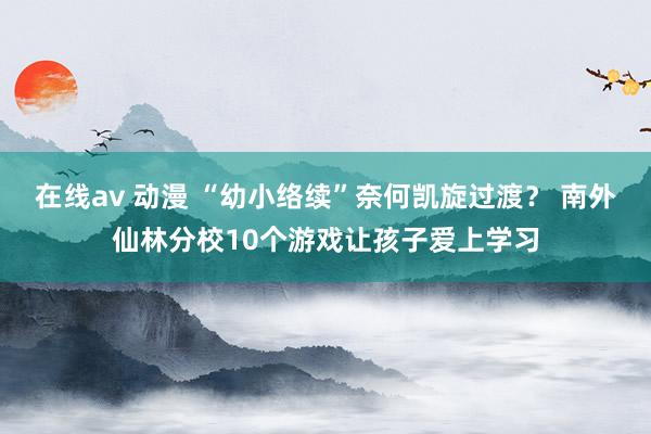 在线av 动漫 “幼小络续”奈何凯旋过渡？ 南外仙林分校10个游戏让孩子爱上学习