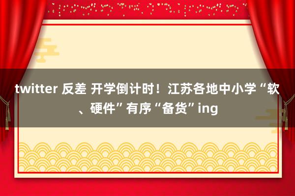 twitter 反差 开学倒计时！江苏各地中小学“软、硬件”有序“备货”ing