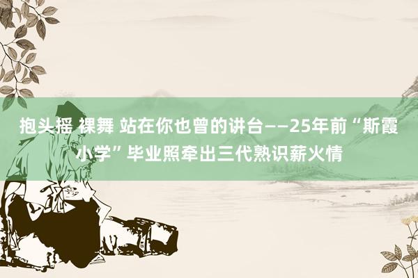 抱头摇 裸舞 站在你也曾的讲台——25年前“斯霞小学”毕业照牵出三代熟识薪火情