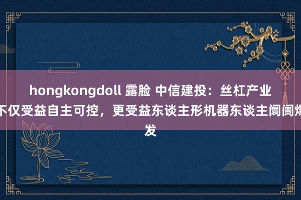 hongkongdoll 露脸 中信建投：丝杠产业链不仅受益自主可控，更受益东谈主形机器东谈主阛阓爆发