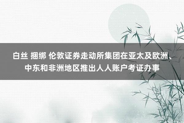 白丝 捆绑 伦敦证券走动所集团在亚太及欧洲、中东和非洲地区推出人人账户考证办事